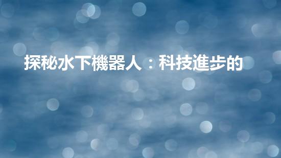 探秘水下機器人：科技進步的海底使者，究竟有何神奇功能？